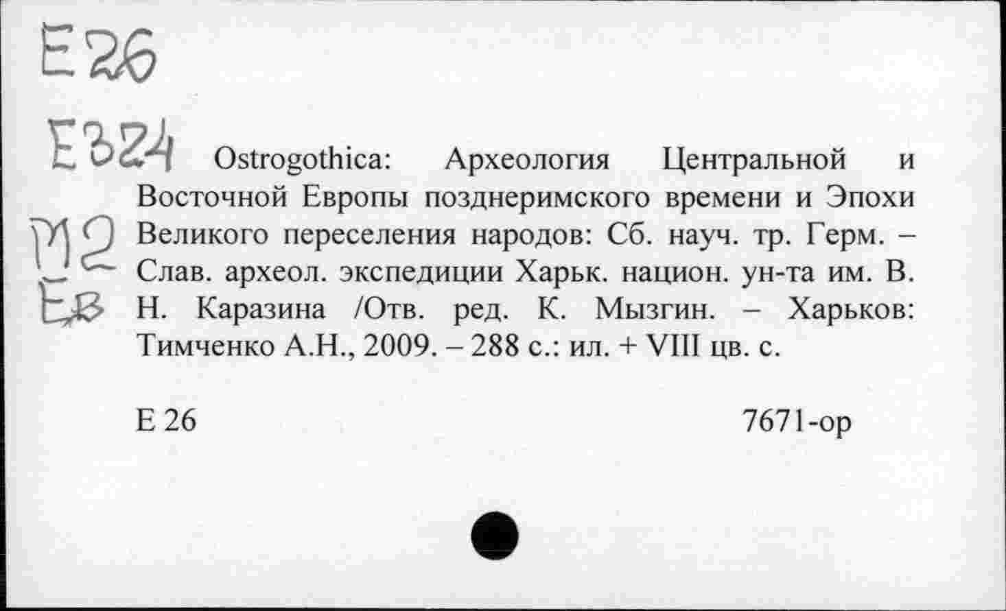 ﻿Ostrogothica: Археология Центральной и Восточной Европы позднеримского времени и Эпохи ГД Ç) Великого переселения народов: Сб. науч. тр. Герм. -ГЈ Слав, археол. экспедиции Харьк. национ. ун-та им. В.
Н. Каразина /Отв. ред. К. Мызгин. - Харьков: Тимченко А.Н., 2009. — 288 с.: ил. + VIII цв. с.
Е26
7671-ор